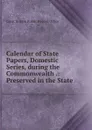 Calendar of State Papers, Domestic Series, during the Commonwealth .: Preserved in the State . - Great Britain Public Record Office