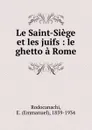 Le Saint-Siege et les juifs : le ghetto a Rome - Emmanuel Rodocanachi