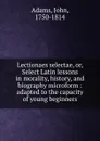 Lectionaes selectae, or, Select Latin lessons in morality, history, and biography microform : adapted to the capacity of young beginners - John Adams