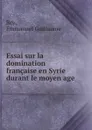 Essai sur la domination francaise en Syrie durant le moyen age - Emmanuel Guillaume Rey