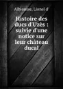 Histoire des ducs d.Uzes : suivie d.une notice sur leur chateau ducal - Lionel d' Albiousse