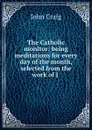 The Catholic monitor: being meditations for every day of the month, selected from the work of J . - John Craig