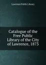 Catalogue of the Free Public Library of the City of Lawrence, 1873 - Lawrence Public Library
