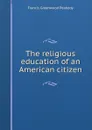 The religious education of an American citizen - Francis Greenwood Peabody