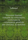 Nouveau manuel complet du veterinaire, contenant la conaissance generale des chevaux, la maniere . - Lebeaud