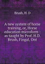 A new system of horse training, or, Horse education microform : as taught by Prof. H.D. Brush, Fingal, Ont - H.D. Brush