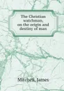 The Christian watchman, on the origin and destiny of man - James Mitchell