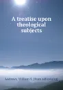 A treatise upon theological subjects - William S. Andrews