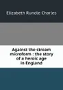 Against the stream microform : the story of a heroic age in England - Elizabeth Rundle Charles