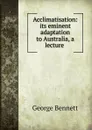 Acclimatisation: its eminent adaptation to Australia, a lecture . - George Bennett