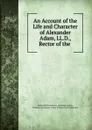 An Account of the Life and Character of Alexander Adam, LL.D., Rector of the . - Alexander Henderson