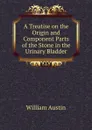 A Treatise on the Origin and Component Parts of the Stone in the Urinary Bladder - William Austin
