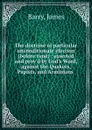 The doctrine of particular unconditionate election (before time) : asserted and prov.d by God.s Word, against the Quakers, Papists, and Arminians - James Barry