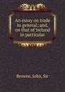 An essay on trade in general; and, on that of Ireland in particular - John Browne