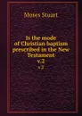 Is the mode of Christian baptism prescribed in the New Testament. v.2 - Moses Stuart