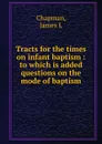 Tracts for the times on infant baptism : to which is added questions on the mode of baptism - James L. Chapman