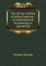The divine validity of infant baptism : as administered by pouring or sprinkling - George Turner