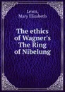 The ethics of Wagner.s The Ring of Nibelung - Mary Elizabeth Lewis