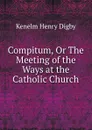 Compitum, Or The Meeting of the Ways at the Catholic Church - Kenelm Henry Digby