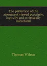 The perfection of the atonement viewed popularly, logically and scripturally microform - Thomas Wilson