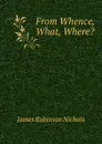 From Whence, What, Where. - James Robinson Nichols