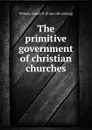 The primitive government of christian churches - James P. Wilson