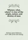 Whence, what, where. A view of the origin, nature, and destiny of man - James Robinson Nichols