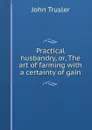 Practical husbandry, or, The art of farming with a certainty of gain - John Trusler