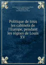 Politique de tous les cabinets de l.Europe, pendant les regnes de Louis XV . - Jean Louis Favier
