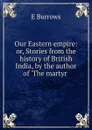 Our Eastern empire: or, Stories from the history of British India, by the author of .The martyr . - E. Burrows