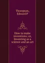 How to make inventions; or, Inventing as a science and an art - Edward P. Thompson