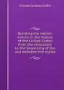 Building the nation; events in the history of the United States from the revolution to the beginning of the war between the states - Charles Carleton Coffin