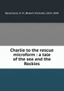Charlie to the rescue microform : a tale of the sea and the Rockies - Robert Michael Ballantyne