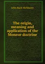 The origin, meaning and application of the Monroe doctrine - John Bach McMaster