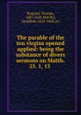 The parable of the ten virgins opened . applied: being the substance of divers sermons on Matth. 25. 1, 13 . - Thomas Shepard