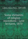 Some elements of religion microform : Lent lectures, 1870 - Henry Parry Liddon