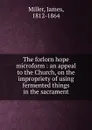 The forlorn hope microform : an appeal to the Church, on the impropriety of using fermented things in the sacrament - James Miller