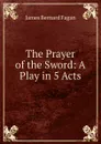 The Prayer of the Sword: A Play in 5 Acts - James Bernard Fagan