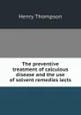 The preventive treatment of calculous disease and the use of solvent remedies lects - Henry Thompson