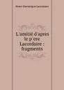 L.amitie d.apres le p.ere Lacordaire : fragments - Lacordaire Henri-Dominique