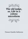 The old judge, or, Life in a colony microform - Haliburton Thomas Chandler