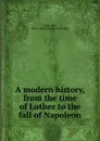 A modern history, from the time of Luther to the fall of Napoleon - John Lord