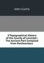 A Topographical History of the County of Leicester: The Ancient Part Compiled from Parlimentary . - John Curtis