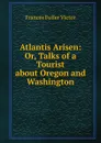 Atlantis Arisen: Or, Talks of a Tourist about Oregon and Washington - Frances Fuller Victor