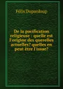 De la pacification religieuse : quelle est l.origine des querelles actuelles. quelles en peut etre l.issue. - Dupanloup Félix