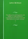 The Beauties of England and Wales, or, Delineations, topographical, historical, and descriptive, of each county. 1 - John Britton