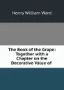 The Book of the Grape: Together with a Chapter on the Decorative Value of . - Henry William Ward