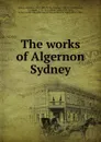 The works of Algernon Sydney - Algernon Sidney