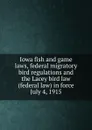 Iowa fish and game laws, federal migratory bird regulations and the Lacey bird law (federal law) in force July 4, 1915 - Iowa. Laws