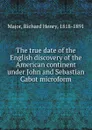 The true date of the English discovery of the American continent under John and Sebastian Cabot microform - Richard Henry Major